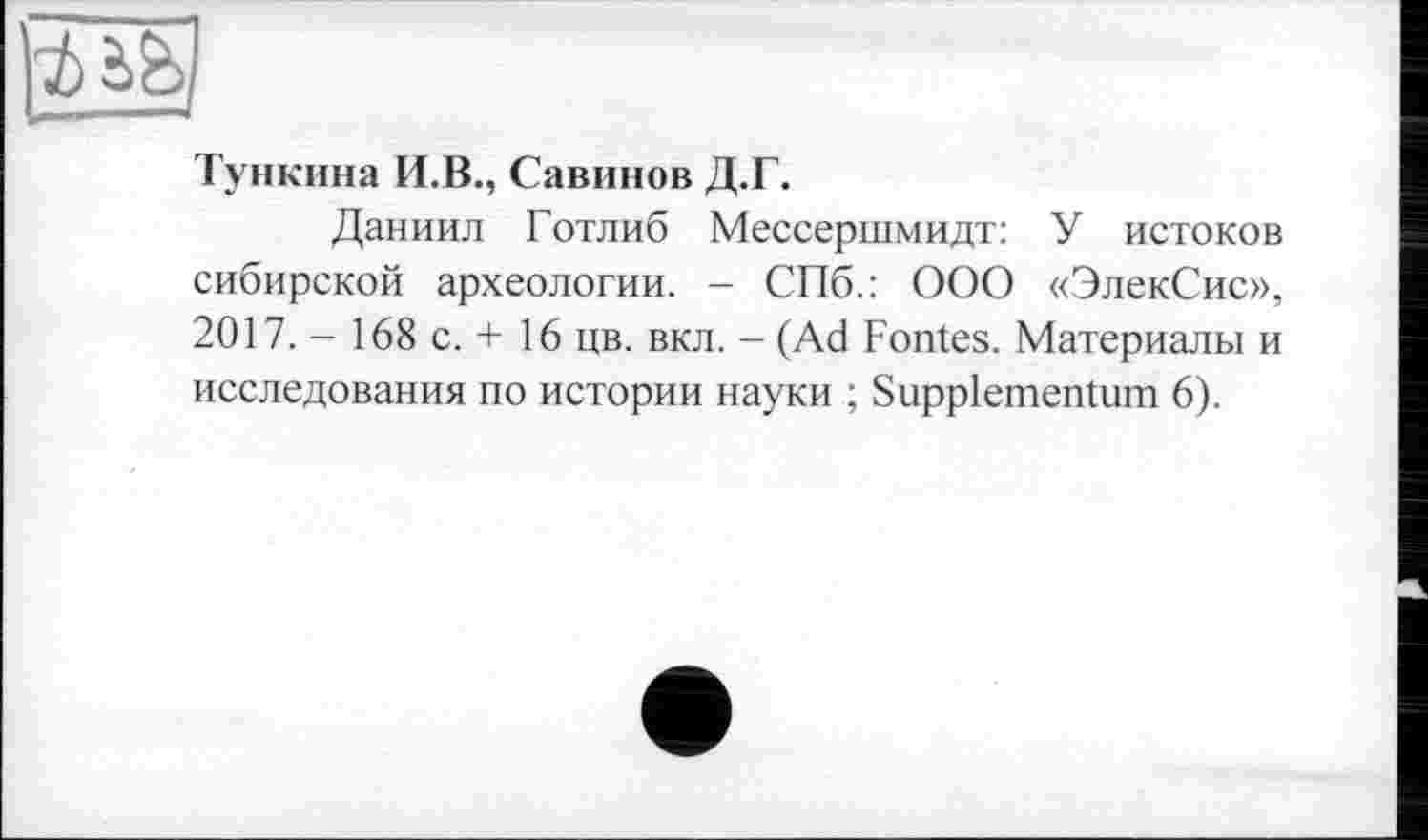 ﻿Тункина И.В., Савинов Д.Г.
Даниил Готлиб Мессершмидт: У истоков сибирской археологии. - СПб.: ООО «ЭлекСис», 2017. - 168 с. + 16 цв. вкл. - (Ad Fontes. Материалы и исследования по истории науки ; Suppiementum 6).